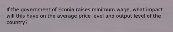 If the government of Econia raises minimum wage, what impact will this have on the average price level and output level of the country?