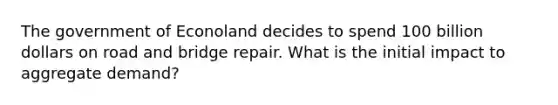 The government of Econoland decides to spend 100 billion dollars on road and bridge repair. What is the initial impact to aggregate demand?