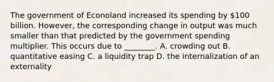 The government of Econoland increased its spending by 100 billion. However, the corresponding change in output was much smaller than that predicted by the government spending multiplier. This occurs due to ________. A. crowding out B. quantitative easing C. a liquidity trap D. the internalization of an externality