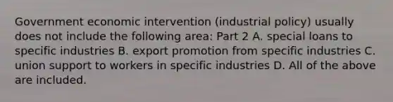 Government economic intervention​ (industrial policy) usually does not include the following​ area: Part 2 A. special loans to specific industries B. export promotion from specific industries C. union support to workers in specific industries D. All of the above are included.