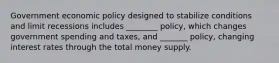 Government economic policy designed to stabilize conditions and limit recessions includes ________ policy, which changes government spending and taxes, and _______ policy, changing interest rates through the total money supply.