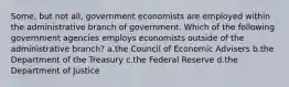 Some, but not all, government economists are employed within the administrative branch of government. Which of the following government agencies employs economists outside of the administrative branch? a.the Council of Economic Advisers b.the Department of the Treasury c.the Federal Reserve d.the Department of Justice