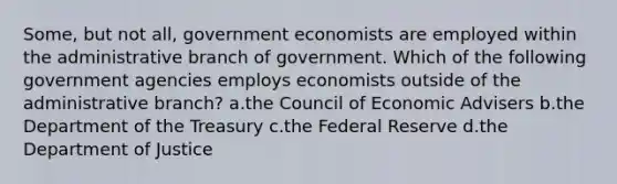 Some, but not all, government economists are employed within the administrative branch of government. Which of the following government agencies employs economists outside of the administrative branch? a.the Council of Economic Advisers b.the Department of the Treasury c.the Federal Reserve d.the Department of Justice