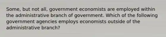 Some, but not all, government economists are employed within the administrative branch of government. Which of the following government agencies employs economists outside of the administrative branch?