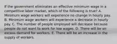 If the government eliminates an effective minimum wage in a competitive labor market, which of the following is true? A. Minimum wage workers will experience no change in hourly pay. B. Minimum wage workers will experience a decrease in hourly pay. C. The number of people employed will decrease because people do not want to work for low wages. D. There will be an excess demand for workers. E. There will be an increase in the supply of workers.