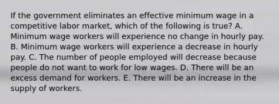 If the government eliminates an effective minimum wage in a competitive labor market, which of the following is true? A. Minimum wage workers will experience no change in hourly pay. B. Minimum wage workers will experience a decrease in hourly pay. C. The number of people employed will decrease because people do not want to work for low wages. D. There will be an excess demand for workers. E. There will be an increase in the supply of workers.