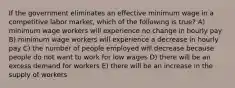 If the government eliminates an effective minimum wage in a competitive labor market, which of the following is true? A) minimum wage workers will experience no change in hourly pay B) minimum wage workers will experience a decrease in hourly pay C) the number of people employed will decrease because people do not want to work for low wages D) there will be an excess demand for workers E) there will be an increase in the supply of workers