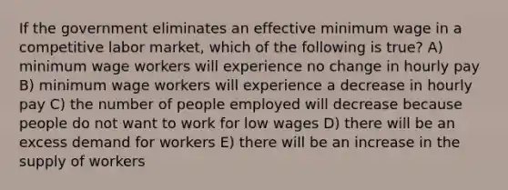 If the government eliminates an effective minimum wage in a competitive labor market, which of the following is true? A) minimum wage workers will experience no change in hourly pay B) minimum wage workers will experience a decrease in hourly pay C) the number of people employed will decrease because people do not want to work for low wages D) there will be an excess demand for workers E) there will be an increase in the supply of workers