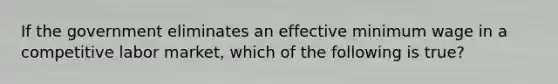 If the government eliminates an effective minimum wage in a competitive labor market, which of the following is true?