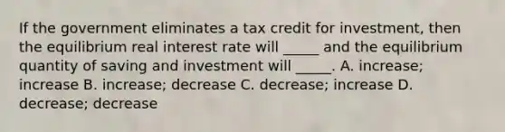 If the government eliminates a tax credit for investment, then the equilibrium real interest rate will _____ and the equilibrium quantity of saving and investment will _____. A. increase; increase B. increase; decrease C. decrease; increase D. decrease; decrease