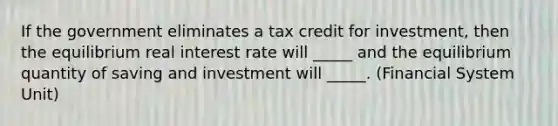 If the government eliminates a tax credit for investment, then the equilibrium real interest rate will _____ and the equilibrium quantity of saving and investment will _____. (Financial System Unit)