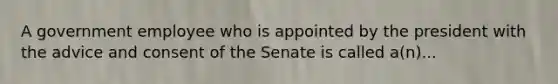 A government employee who is appointed by the president with the advice and consent of the Senate is called a(n)...