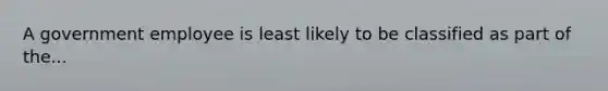 A government employee is least likely to be classified as part of the...