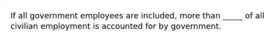 If all government employees are included, more than _____ of all civilian employment is accounted for by government.