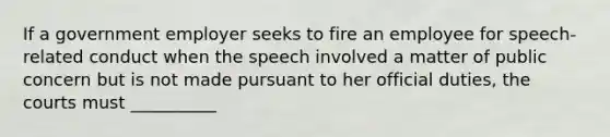 If a government employer seeks to fire an employee for speech-related conduct when the speech involved a matter of public concern but is not made pursuant to her official duties, the courts must __________