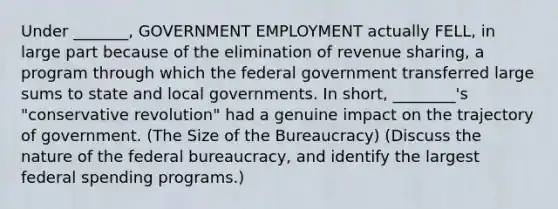 Under _______, GOVERNMENT EMPLOYMENT actually FELL, in large part because of the elimination of revenue sharing, a program through which the federal government transferred large sums to state and local governments. In short, ________'s "conservative revolution" had a genuine impact on the trajectory of government. (The Size of the Bureaucracy) (Discuss the nature of the federal bureaucracy, and identify the largest federal spending programs.)