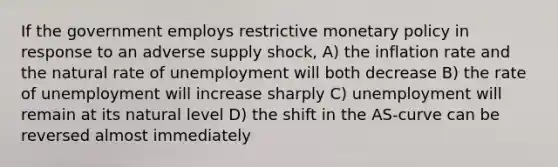 If the government employs restrictive monetary policy in response to an adverse supply shock, A) the inflation rate and the natural rate of unemployment will both decrease B) the rate of unemployment will increase sharply C) unemployment will remain at its natural level D) the shift in the AS-curve can be reversed almost immediately