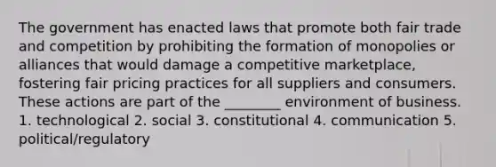 The government has enacted laws that promote both fair trade and competition by prohibiting the formation of monopolies or alliances that would damage a competitive marketplace, fostering fair pricing practices for all suppliers and consumers. These actions are part of the ________ environment of business. 1. technological 2. social 3. constitutional 4. communication 5. political/regulatory