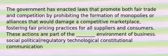 The government has enacted laws that promote both fair trade and competition by prohibiting the formation of monopolies or alliances that would damage a competitive marketplace, fostering fair pricing practices for all suppliers and consumers. These actions are part of the ________ environment of business. social political/regulatory technological constitutional communication