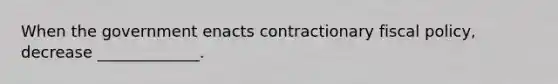 When the government enacts contractionary fiscal policy, decrease _____________.