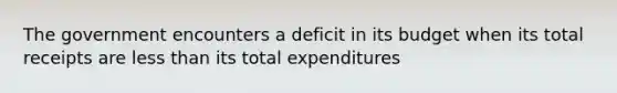 The government encounters a deficit in its budget when its total receipts are less than its total expenditures