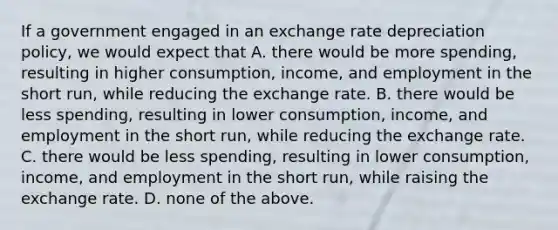 If a government engaged in an exchange rate depreciation​ policy, we would expect that A. there would be more​ spending, resulting in higher​ consumption, income, and employment in the short​ run, while reducing the exchange rate. B. there would be less​ spending, resulting in lower​ consumption, income, and employment in the short​ run, while reducing the exchange rate. C. there would be less​ spending, resulting in lower​ consumption, income, and employment in the short​ run, while raising the exchange rate. D. none of the above.