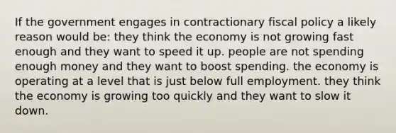 If the government engages in contractionary fiscal policy a likely reason would be: they think the economy is not growing fast enough and they want to speed it up. people are not spending enough money and they want to boost spending. the economy is operating at a level that is just below full employment. they think the economy is growing too quickly and they want to slow it down.