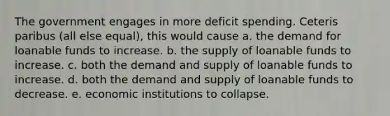 The government engages in more deficit spending. Ceteris paribus (all else equal), this would cause a. the demand for loanable funds to increase. b. the supply of loanable funds to increase. c. both the demand and supply of loanable funds to increase. d. both the demand and supply of loanable funds to decrease. e. economic institutions to collapse.