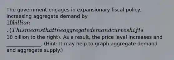 The government engages in expansionary <a href='https://www.questionai.com/knowledge/kPTgdbKdvz-fiscal-policy' class='anchor-knowledge'>fiscal policy</a>, increasing aggregate demand by 10 billion.(This means that the aggregate demand curve shifts10 billion to the right). As a result, the price level increases and ______________. (Hint: It may help to graph aggregate demand and aggregate supply.)