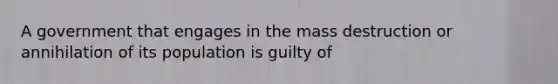 A government that engages in the mass destruction or annihilation of its population is guilty of