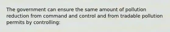 The government can ensure the same amount of pollution reduction from command and control and from tradable pollution permits by controlling: