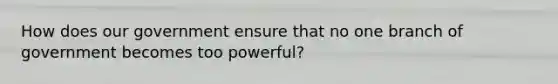 How does our government ensure that no one branch of government becomes too powerful?