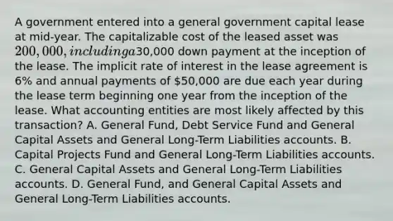 A government entered into a general government capital lease at mid-year. The capitalizable cost of the leased asset was 200,000, including a30,000 down payment at the inception of the lease. The implicit rate of interest in the lease agreement is 6% and annual payments of 50,000 are due each year during the lease term beginning one year from the inception of the lease. What accounting entities are most likely affected by this transaction? A. General Fund, Debt Service Fund and General Capital Assets and General Long-Term Liabilities accounts. B. Capital Projects Fund and General Long-Term Liabilities accounts. C. General Capital Assets and General Long-Term Liabilities accounts. D. General Fund, and General Capital Assets and General Long-Term Liabilities accounts.