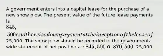 A government enters into a capital lease for the purchase of a new snow plow. The present value of the future lease payments is 845,500 and there is a down payment at the inception of the lease of25,000. The snow plow should be recorded in the government-wide statement of net position at: 845,500.0. 870,500. 25,000.