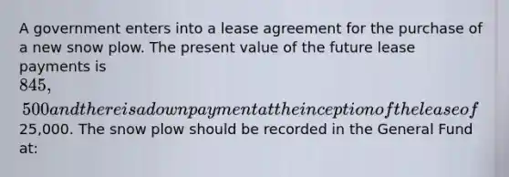 A government enters into a lease agreement for the purchase of a new snow plow. The present value of the future lease payments is 845,500 and there is a down payment at the inception of the lease of25,000. The snow plow should be recorded in the General Fund at: