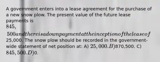 A government enters into a lease agreement for the purchase of a new snow plow. The present value of the future lease payments is 845,500 and there is a down payment at the inception of the lease of25,000. The snow plow should be recorded in the government-wide statement of net position at: A) 25,000. B)870,500. C) 845,500. D)0.