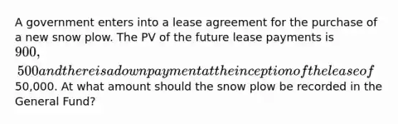 A government enters into a lease agreement for the purchase of a new snow plow. The PV of the future lease payments is 900,500 and there is a down payment at the inception of the lease of50,000. At what amount should the snow plow be recorded in the General Fund?