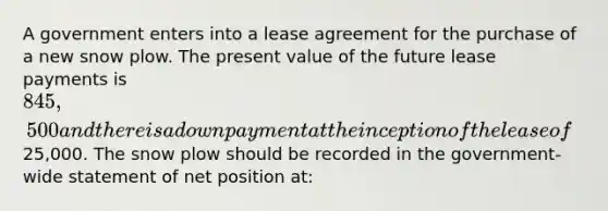 A government enters into a lease agreement for the purchase of a new snow plow. The present value of the future lease payments is 845,500 and there is a down payment at the inception of the lease of25,000. The snow plow should be recorded in the government-wide statement of net position at: