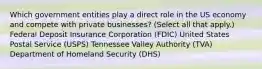 Which government entities play a direct role in the US economy and compete with private businesses? (Select all that apply.) Federal Deposit Insurance Corporation (FDIC) United States Postal Service (USPS) Tennessee Valley Authority (TVA) Department of Homeland Security (DHS)