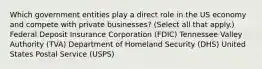 Which government entities play a direct role in the US economy and compete with private businesses? (Select all that apply.) Federal Deposit Insurance Corporation (FDIC) Tennessee Valley Authority (TVA) Department of Homeland Security (DHS) United States Postal Service (USPS)