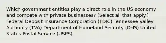 Which government entities play a direct role in the US economy and compete with private businesses? (Select all that apply.) Federal Deposit Insurance Corporation (FDIC) Tennessee Valley Authority (TVA) Department of Homeland Security (DHS) United States Postal Service (USPS)