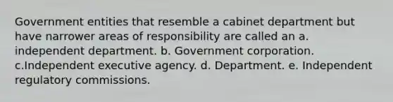 Government entities that resemble a cabinet department but have narrower areas of responsibility are called an a. independent department. b. Government corporation. c.Independent executive agency. d. Department. e. Independent regulatory commissions.