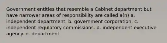 Government entities that resemble a Cabinet department but have narrower areas of responsibility are called a(n) a. independent department. b. government corporation. c. independent regulatory commissions. d. independent executive agency. e. department.