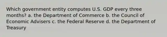 Which government entity computes U.S. GDP every three months? a. the Department of Commerce b. the Council of Economic Advisers c. the Federal Reserve d. the Department of Treasury