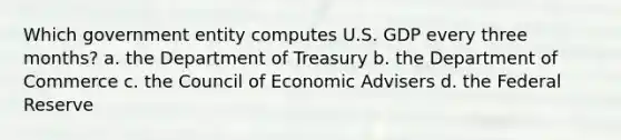 Which government entity computes U.S. GDP every three months? a. the Department of Treasury b. the Department of Commerce c. the Council of Economic Advisers d. the Federal Reserve