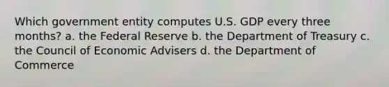 Which government entity computes U.S. GDP every three months? a. the Federal Reserve b. the Department of Treasury c. the Council of Economic Advisers d. the Department of Commerce