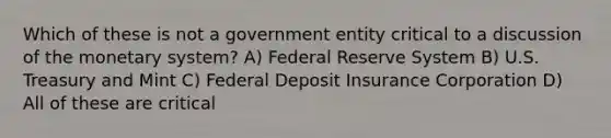 Which of these is not a government entity critical to a discussion of the monetary system? A) Federal Reserve System B) U.S. Treasury and Mint C) Federal Deposit Insurance Corporation D) All of these are critical