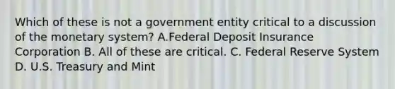 Which of these is not a government entity critical to a discussion of the monetary system? A.Federal Deposit Insurance Corporation B. All of these are critical. C. Federal Reserve System D. U.S. Treasury and Mint