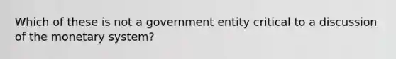 Which of these is not a government entity critical to a discussion of the monetary system?