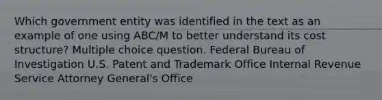 Which government entity was identified in the text as an example of one using ABC/M to better understand its cost structure? Multiple choice question. Federal Bureau of Investigation U.S. Patent and Trademark Office Internal Revenue Service Attorney General's Office